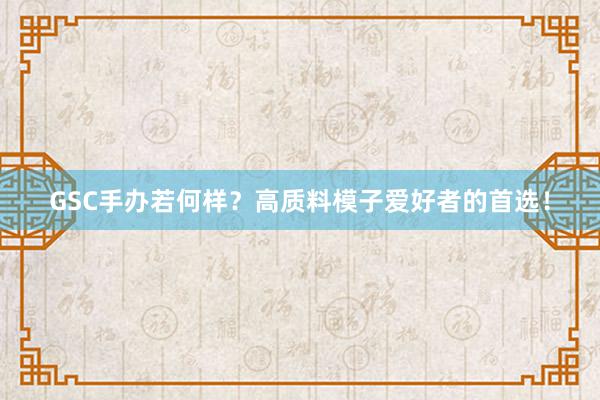 GSC手办若何样？高质料模子爱好者的首选！